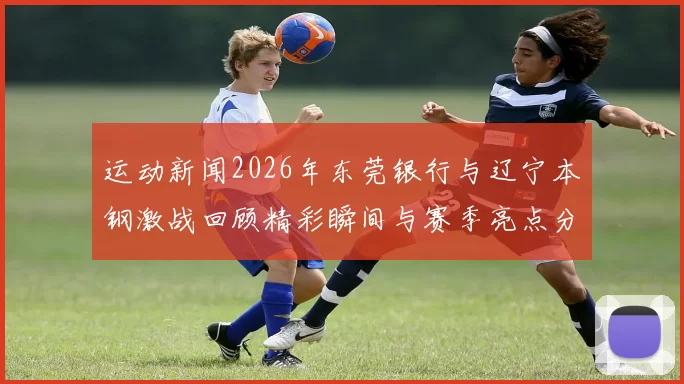运动新闻2026年东莞银行与辽宁本钢激战回顾精彩瞬间与赛季亮点分析