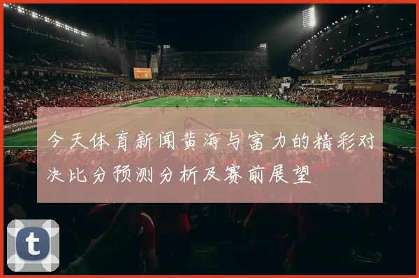今天体育新闻黄海与富力的精彩对决比分预测分析及赛前展望
