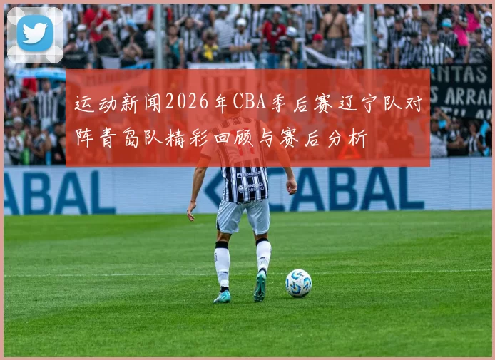 运动新闻2026年CBA季后赛辽宁队对阵青岛队精彩回顾与赛后分析