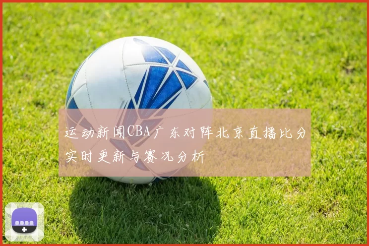 运动新闻CBA广东对阵北京直播比分实时更新与赛况分析